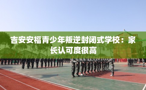 吉安安福青少年叛逆封闭式学校:家长认可度很高 吉安安福青少年叛逆封闭式学校:家长认可度很高