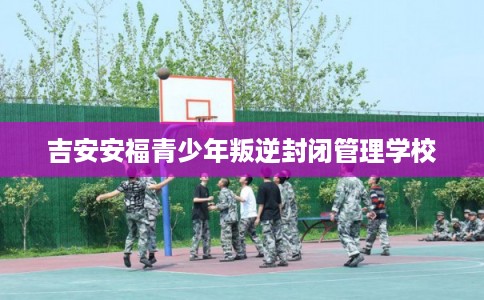 吉安安福青少年叛逆封闭管理学校