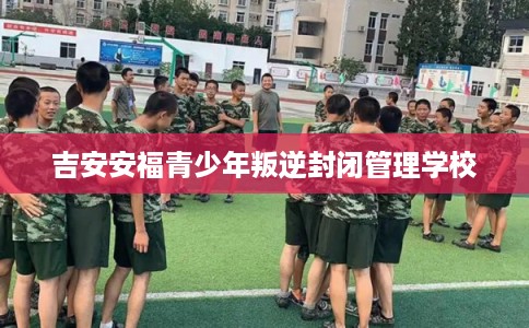 吉安安福青少年叛逆封闭管理学校