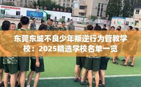 东莞东城不良少年叛逆行为管教学校：2025精选学校名单一览