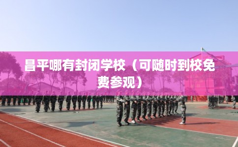 昌平哪有封闭学校（可随时到校免费参观）