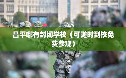 昌平哪有封闭学校（可随时到校免费参观）
