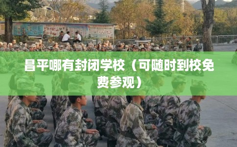 昌平哪有封闭学校（可随时到校免费参观）