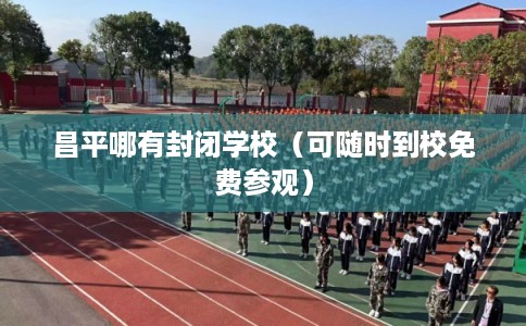 昌平哪有封闭学校（可随时到校免费参观）