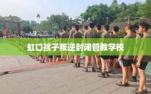 虹口孩子叛逆封闭管教学校 虹口孩子叛逆封闭管教学校