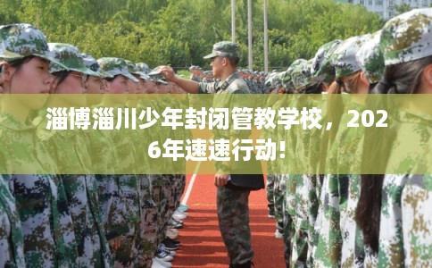 淄博淄川少年封闭管教学校，2026年速速行动!