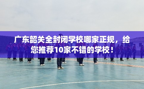 广东韶关全封闭学校哪家正规，给您推荐10家不错的学校！