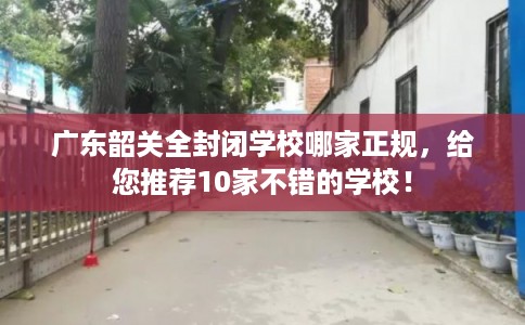 广东韶关全封闭学校哪家正规，给您推荐10家不错的学校！
