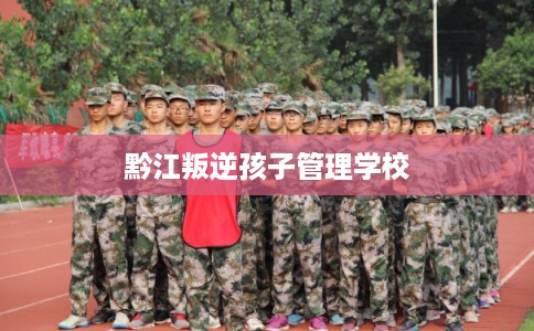 黔江叛逆孩子管理学校