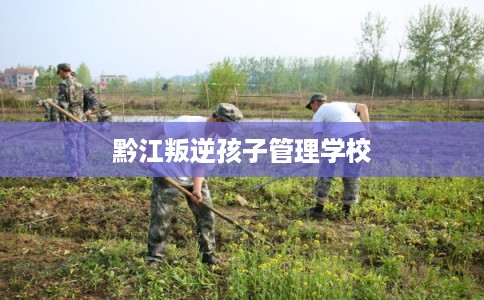 黔江叛逆孩子管理学校