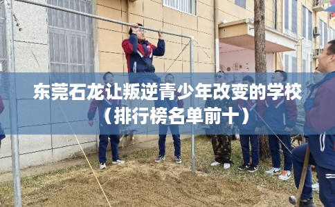 东莞石龙让叛逆青少年改变的学校(排行榜名单前十) 东莞石龙让叛逆青少年改变的学校(排行榜名单前十)