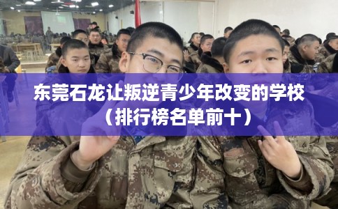 东莞石龙让叛逆青少年改变的学校（排行榜名单前十）