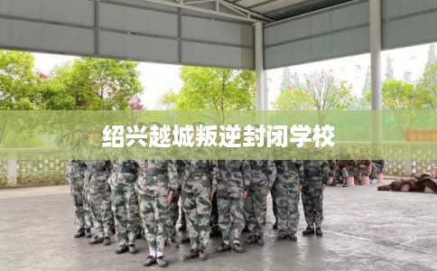 绍兴越城叛逆封闭学校 绍兴越城叛逆封闭学校