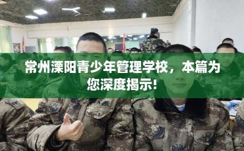 常州溧阳青少年管理学校,本篇为您深度揭示! 常州溧阳青少年管理学校,本篇为您深度揭示!