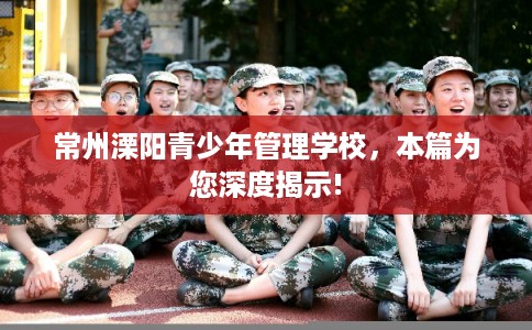 常州溧阳青少年管理学校,本篇为您深度揭示! 常州溧阳青少年管理学校,本篇为您深度揭示!