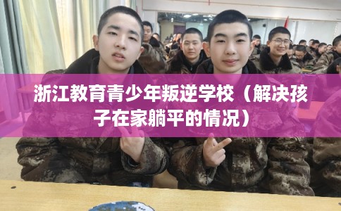 浙江教育青少年叛逆学校(解决孩子在家躺平的情况) 浙江教育青少年叛逆学校(解决孩子在家躺平的情况)