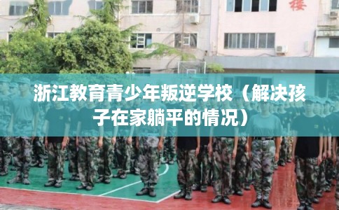 浙江教育青少年叛逆学校（解决孩子在家躺平的情况）