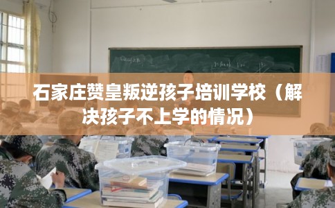 石家庄赞皇叛逆孩子培训学校（解决孩子不上学的情况）