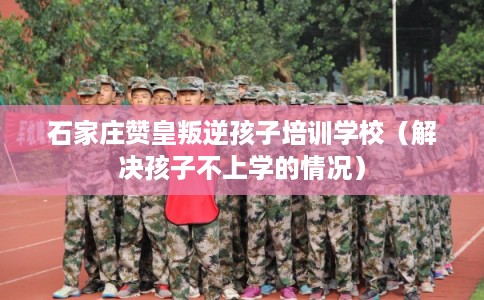 石家庄赞皇叛逆孩子培训学校（解决孩子不上学的情况）