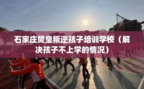 石家庄赞皇叛逆孩子培训学校（解决孩子不上学的情况）