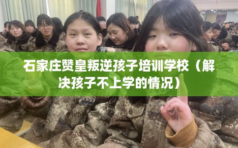 石家庄赞皇叛逆孩子培训学校（解决孩子不上学的情况）