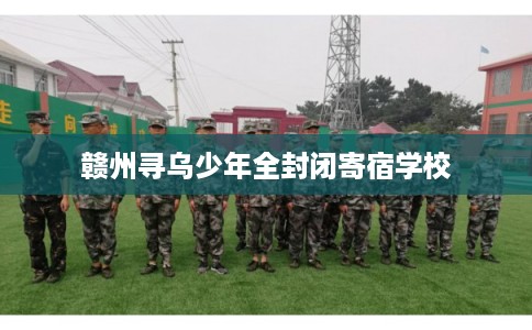赣州寻乌少年全封闭寄宿学校 赣州寻乌少年全封闭寄宿学校