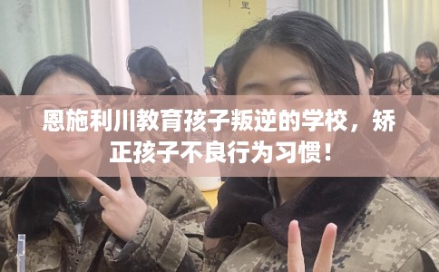 恩施利川教育孩子叛逆的学校,矫正孩子不良行为习惯! 恩施利川教育孩子叛逆的学校,矫正孩子不良行为习惯!