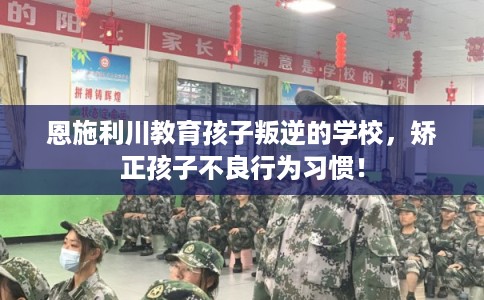 恩施利川教育孩子叛逆的学校，矫正孩子不良行为习惯！