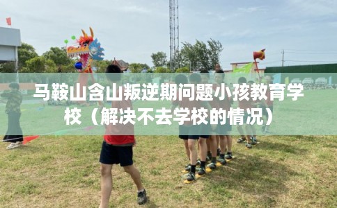 马鞍山含山叛逆期问题小孩教育学校（解决不去学校的情况）