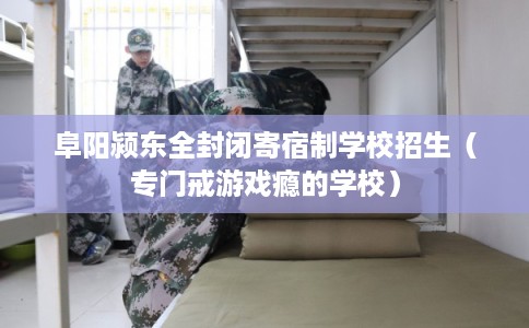 阜阳颍东全封闭寄宿制学校招生（专门戒游戏瘾的学校）