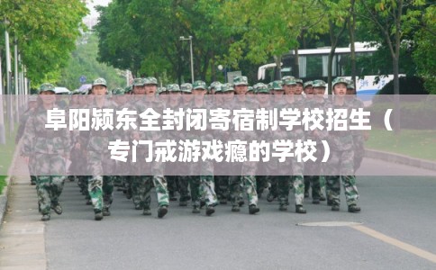 阜阳颍东全封闭寄宿制学校招生（专门戒游戏瘾的学校）