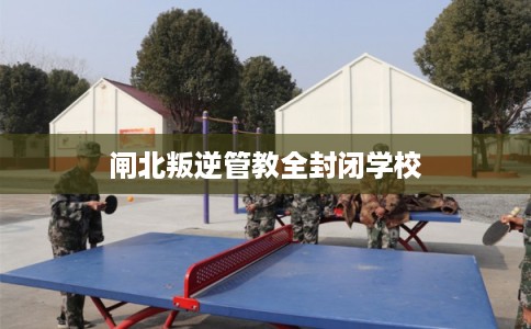 闸北叛逆管教全封闭学校