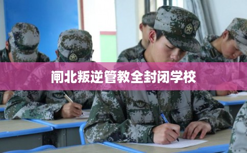 闸北叛逆管教全封闭学校