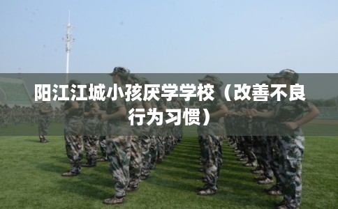 阳江江城小孩厌学学校（改善不良行为习惯）