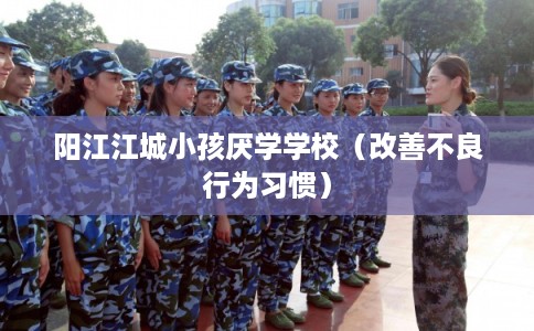 阳江江城小孩厌学学校（改善不良行为习惯）