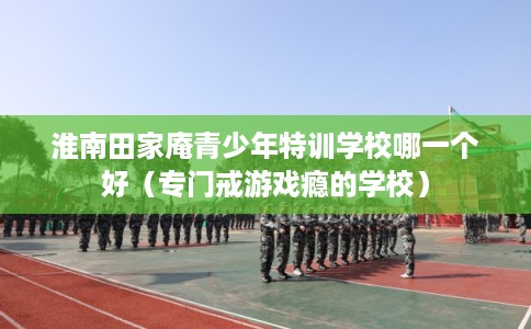 淮南田家庵青少年特训学校哪一个好(专门戒游戏瘾的学校) 淮南田家庵青少年特训学校哪一个好(专门戒游戏瘾的学校)