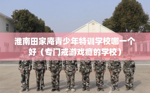 淮南田家庵青少年特训学校哪一个好(专门戒游戏瘾的学校) 淮南田家庵青少年特训学校哪一个好(专门戒游戏瘾的学校)
