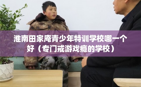 淮南田家庵青少年特训学校哪一个好(专门戒游戏瘾的学校) 淮南田家庵青少年特训学校哪一个好(专门戒游戏瘾的学校)