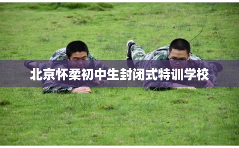 北京怀柔初中生封闭式特训学校