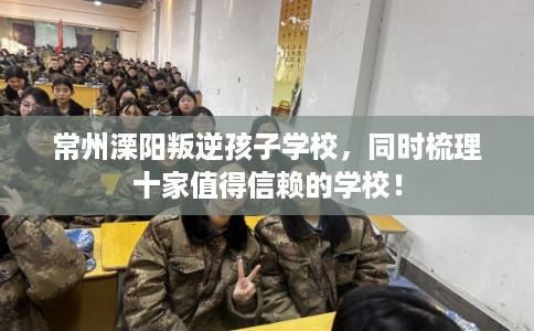 常州溧阳叛逆孩子学校，同时梳理十家值得信赖的学校！