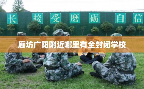 廊坊广阳附近哪里有全封闭学校 廊坊广阳附近哪里有全封闭学校