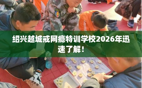绍兴越城戒网瘾特训学校2026年迅速了解! 绍兴越城戒网瘾特训学校2026年迅速了解!