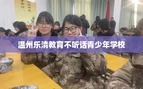 温州乐清教育不听话青少年学校 温州乐清教育不听话青少年学校