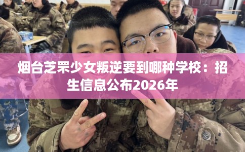 烟台芝罘少女叛逆要到哪种学校:招生信息公布2026年 烟台芝罘少女叛逆要到哪种学校:招生信息公布2026年