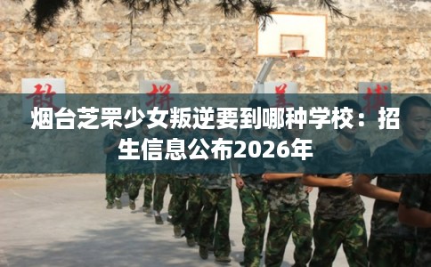 烟台芝罘少女叛逆要到哪种学校:招生信息公布2026年 烟台芝罘少女叛逆要到哪种学校:招生信息公布2026年