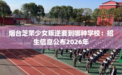 烟台芝罘少女叛逆要到哪种学校：招生信息公布2026年