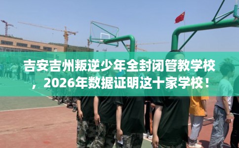 吉安吉州叛逆少年全封闭管教学校，2026年数据证明这十家学校！