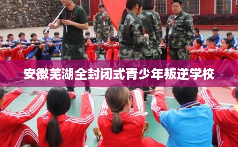 安徽芜湖全封闭式青少年叛逆学校