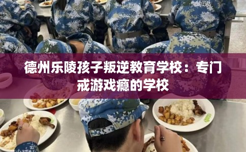 德州乐陵孩子叛逆教育学校：专门戒游戏瘾的学校