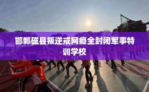 邯郸磁县叛逆戒网瘾全封闭军事特训学校